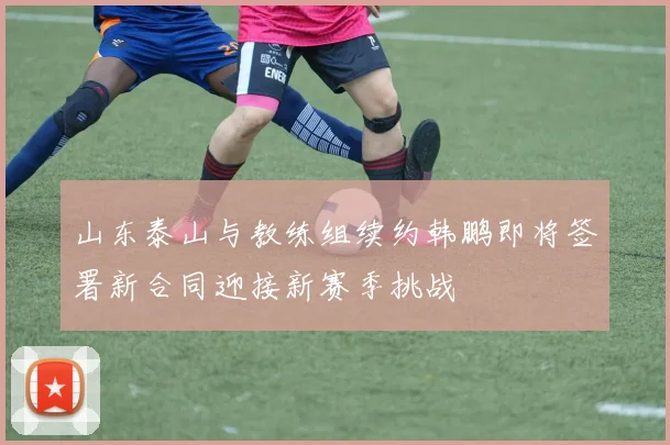 山东泰山与教练组续约韩鹏即将签署新合同迎接新赛季挑战