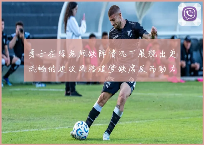 勇士在绿老师缺阵情况下展现出更流畅的进攻风格追梦缺席反而助力球队表现提升