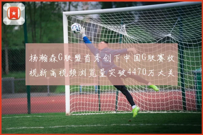 杨瀚森G联盟首秀创下中国G联赛收视新高视频浏览量突破4470万大关