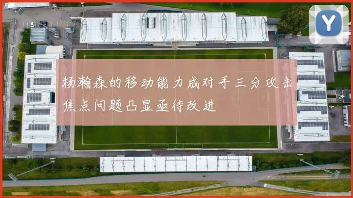 杨瀚森的移动能力成对手三分攻击焦点问题凸显亟待改进