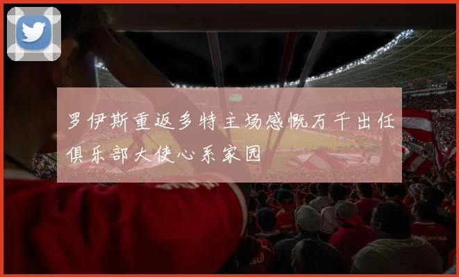 罗伊斯重返多特主场感慨万千出任俱乐部大使心系家园