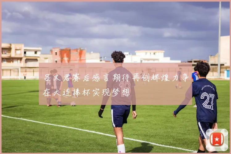吕文君赛后感言期待再创辉煌力争在大连捧杯实现梦想