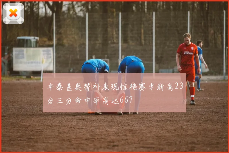 丰泰基奥替补表现惊艳赛季新高23分三分命中率高达667