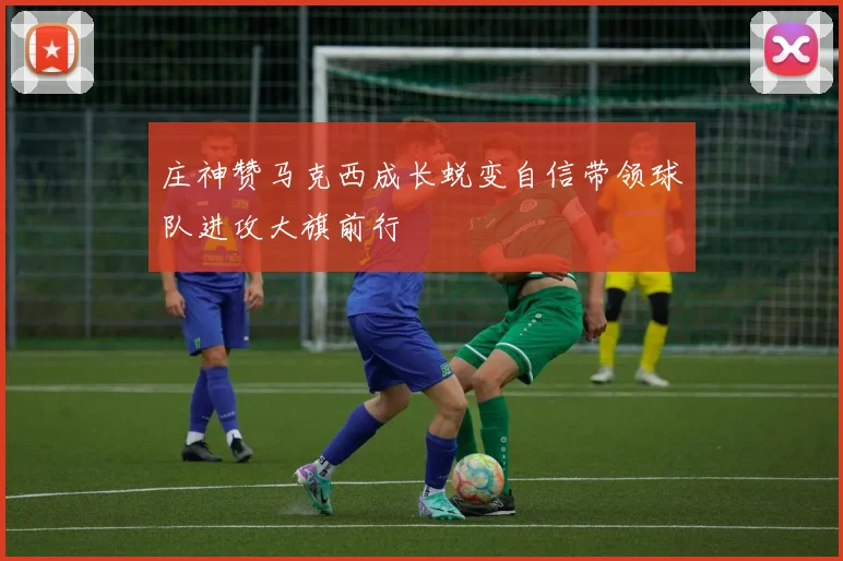 庄神赞马克西成长蜕变自信带领球队进攻大旗前行
