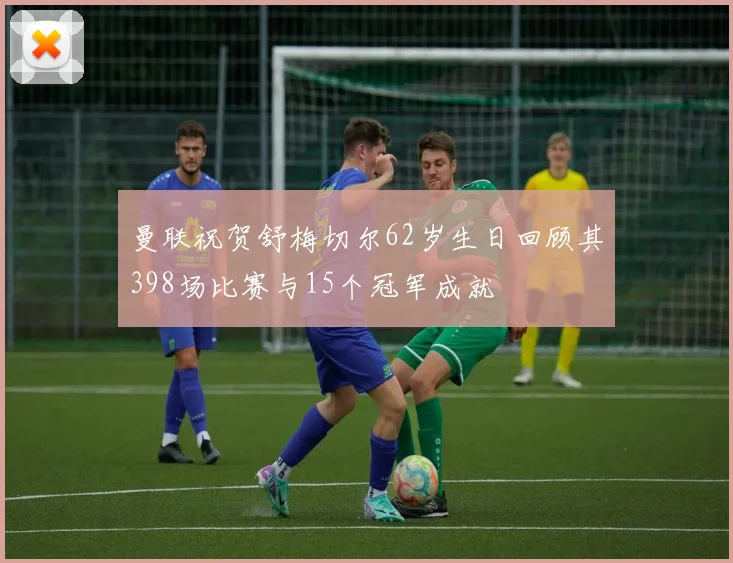曼联祝贺舒梅切尔62岁生日回顾其398场比赛与15个冠军成就
