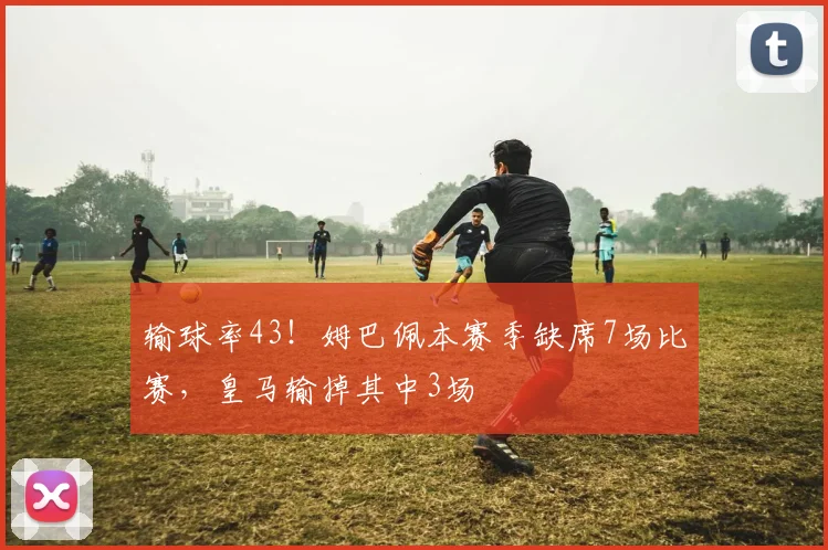 输球率43！姆巴佩本赛季缺席7场比赛，皇马输掉其中3场