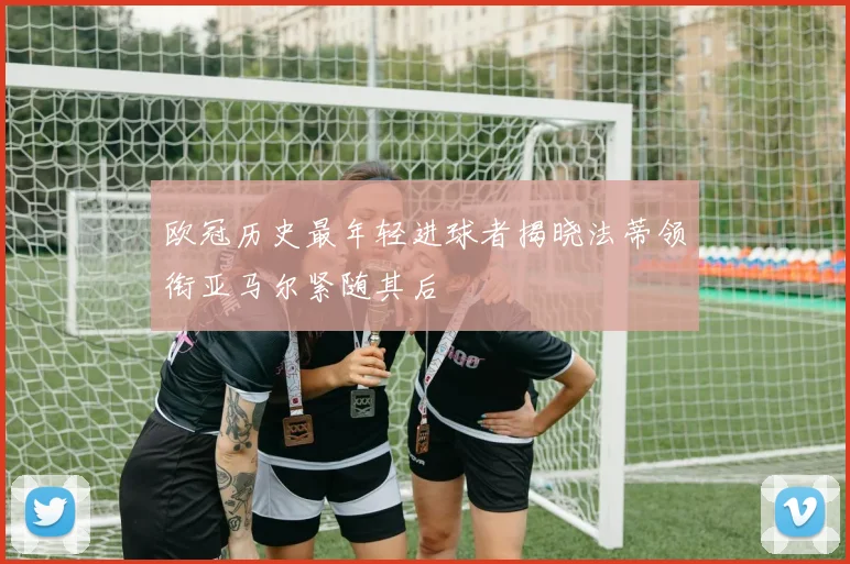 欧冠历史最年轻进球者揭晓法蒂领衔亚马尔紧随其后