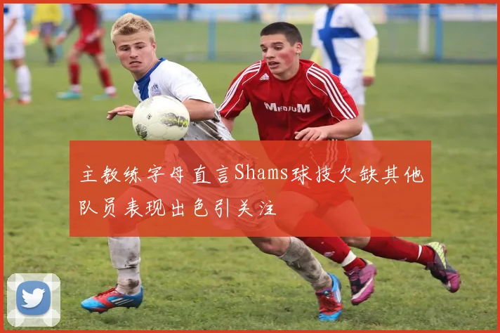 主教练字母直言Shams球技欠缺其他队员表现出色引关注