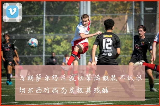 马朗萨尔怒斥波切蒂诺假装不认识切尔西对我态度极其残酷