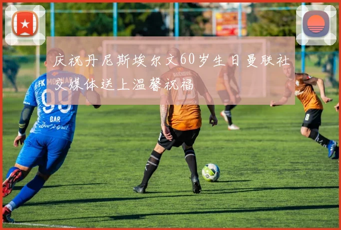 庆祝丹尼斯埃尔文60岁生日曼联社交媒体送上温馨祝福