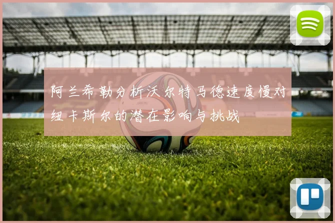 阿兰希勒分析沃尔特马德速度慢对纽卡斯尔的潜在影响与挑战