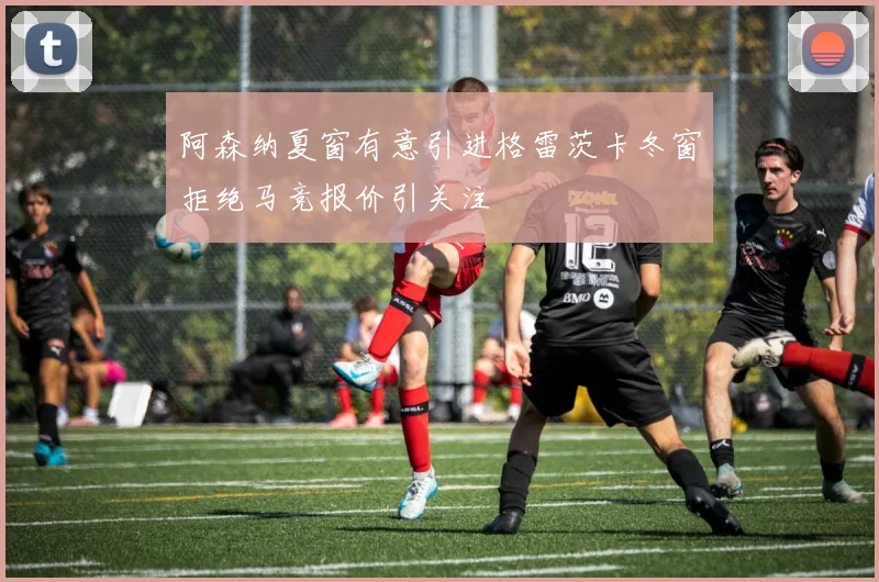 阿森纳夏窗有意引进格雷茨卡冬窗拒绝马竞报价引关注