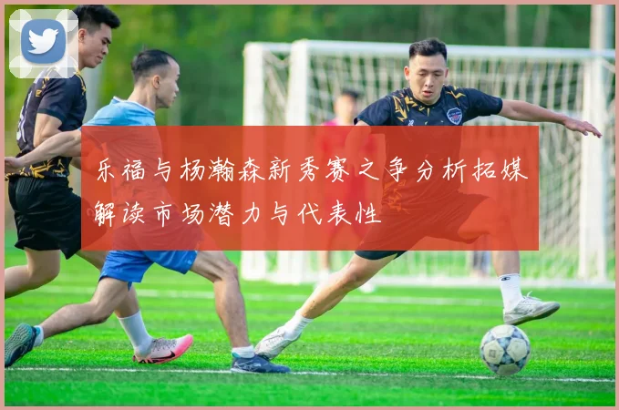 乐福与杨瀚森新秀赛之争分析拓媒解读市场潜力与代表性
