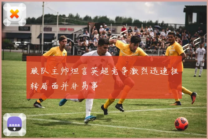 狼队主帅坦言英超竞争激烈迅速扭转局面并非易事