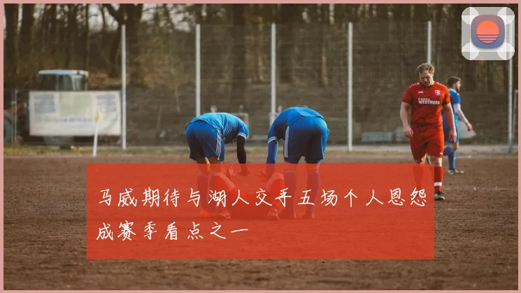 马威期待与湖人交手五场个人恩怨成赛季看点之一