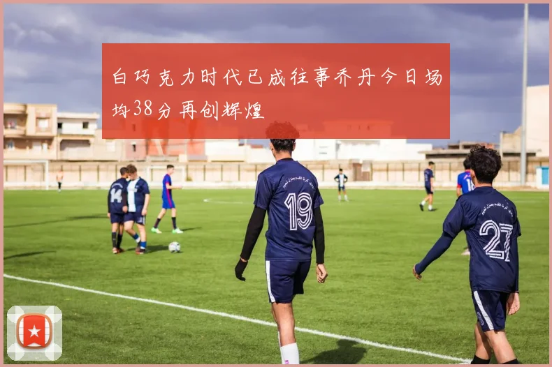 白巧克力时代已成往事乔丹今日场均38分再创辉煌