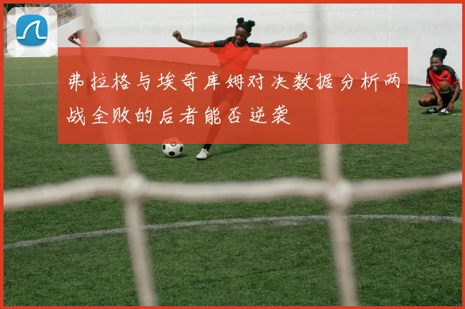 弗拉格与埃奇库姆对决数据分析两战全败的后者能否逆袭
