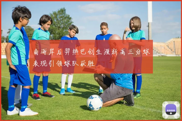 南海岸后羿热巴创生涯新高三分球表现引领球队获胜