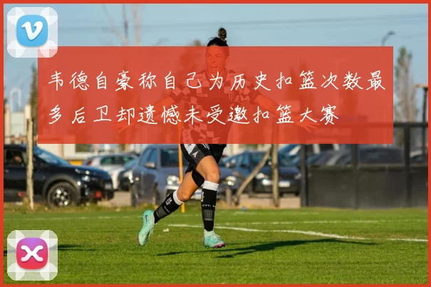 韦德自豪称自己为历史扣篮次数最多后卫却遗憾未受邀扣篮大赛