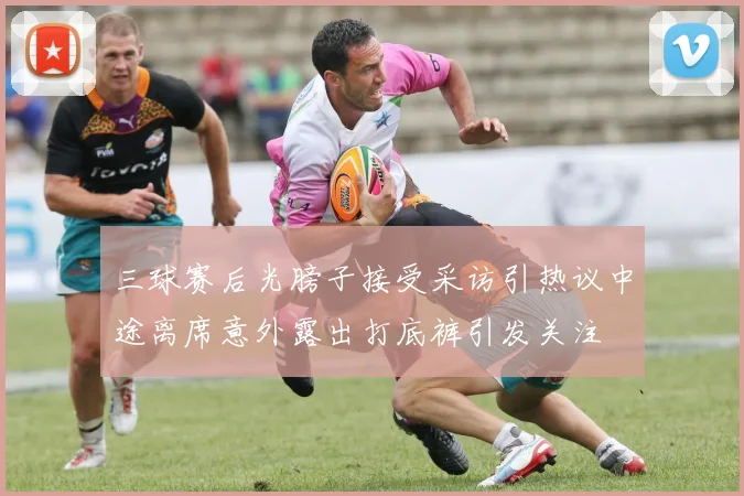 三球赛后光膀子接受采访引热议中途离席意外露出打底裤引发关注