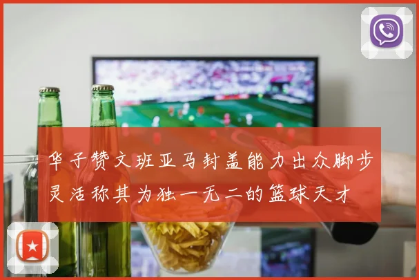 华子赞文班亚马封盖能力出众脚步灵活称其为独一无二的篮球天才