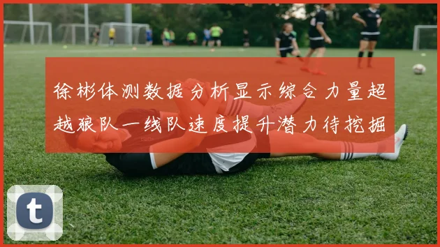 徐彬体测数据分析显示综合力量超越狼队一线队速度提升潜力待挖掘