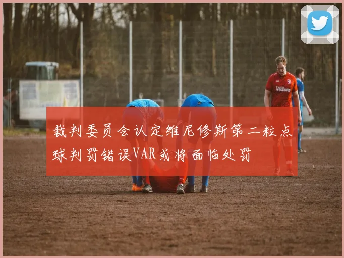 裁判委员会认定维尼修斯第二粒点球判罚错误VAR或将面临处罚