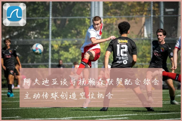 阿夫迪亚谈与杨瀚森默契配合称会主动传球创造空位机会