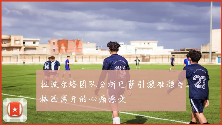 拉波尔塔团队分析巴萨引援难题与梅西离开的心痛感受