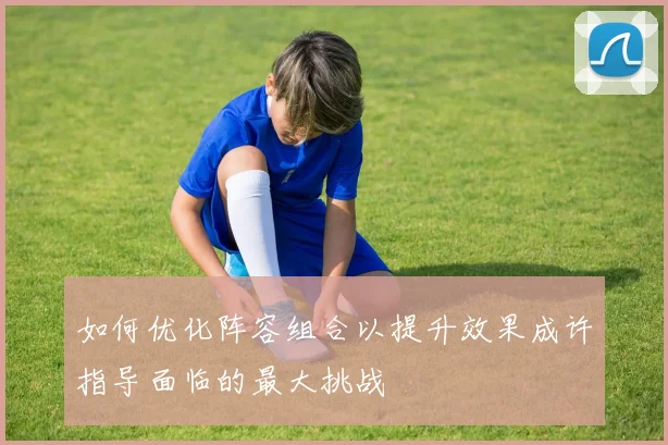 如何优化阵容组合以提升效果成许指导面临的最大挑战