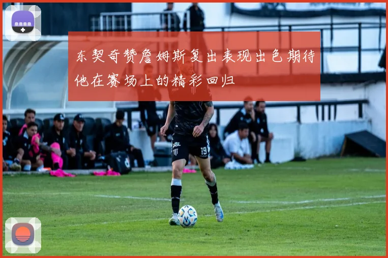 东契奇赞詹姆斯复出表现出色期待他在赛场上的精彩回归