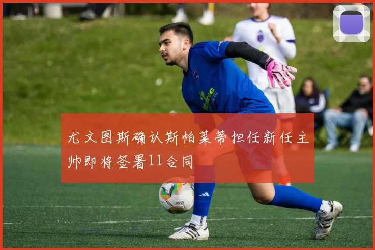 尤文图斯确认斯帕莱蒂担任新任主帅即将签署11合同