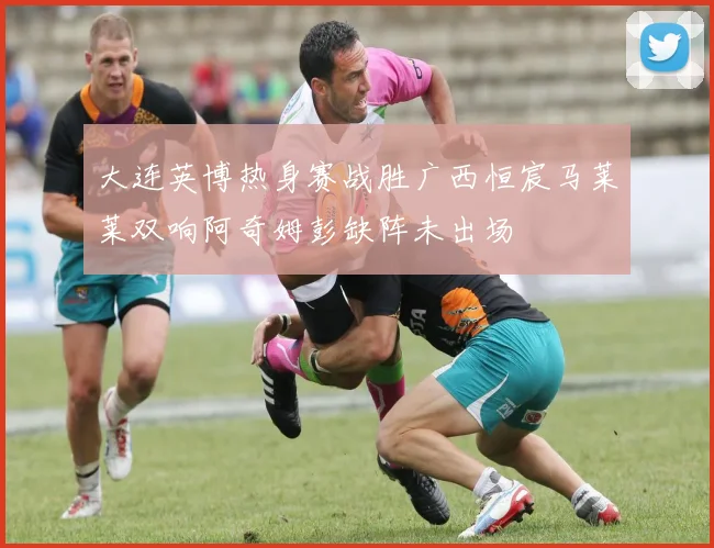 大连英博热身赛战胜广西恒宸马莱莱双响阿奇姆彭缺阵未出场