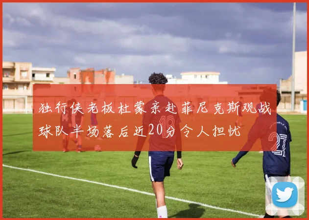 独行侠老板杜蒙亲赴菲尼克斯观战球队半场落后近20分令人担忧